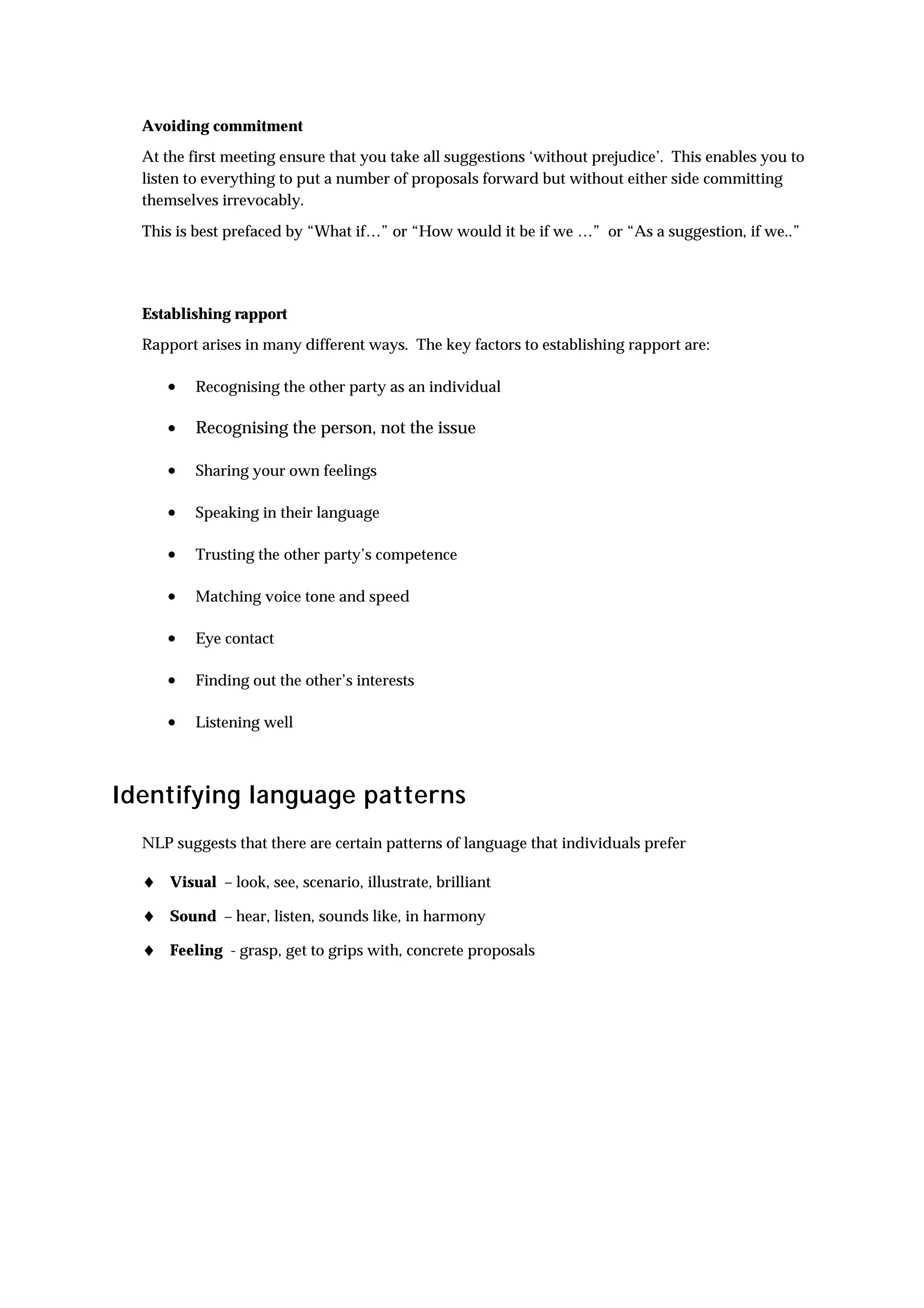 Avoiding commitment
  At the first meeting ensure that you take all suggestions ‘without prejudice’. This enables you to
  listen to everything to put a number of proposals forward but without either side committing
  themselves irrevocably.

  This is best prefaced by “What if…” or “How would it be if we …” or “As a suggestion, if we..”




  Establishing rapport
  Rapport arises in many different ways. The key factors to establishing rapport are:

     •    Recognising the other party as an individual

     •    Recognising the person, not the issue

     •    Sharing your own feelings

     •    Speaking in their language

     •    Trusting the other party’s competence

     •    Matching voice tone and speed

     •    Eye contact

     •    Finding out the other’s interests

     •    Listening well



Identifying language patterns
  NLP suggests that there are certain patterns of language that individuals prefer

  ♦ Visual – look, see, scenario, illustrate, brilliant
  ♦ Sound – hear, listen, sounds like, in harmony
  ♦ Feeling - grasp, get to grips with, concrete proposals
 