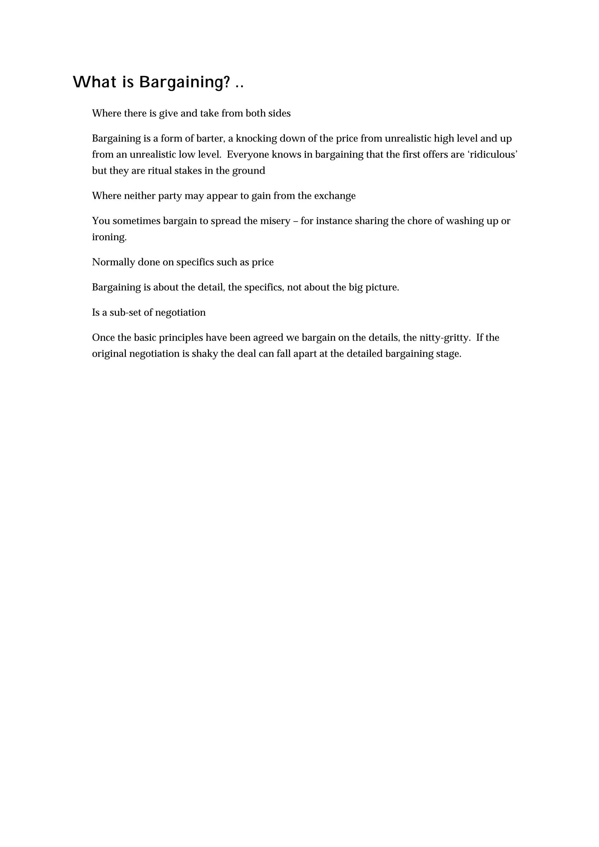 What is Bargaining? ..
  Where there is give and take from both sides

  Bargaining is a form of barter, a knocking down of the price from unrealistic high level and up
  from an unrealistic low level. Everyone knows in bargaining that the first offers are ‘ridiculous’
  but they are ritual stakes in the ground

  Where neither party may appear to gain from the exchange

  You sometimes bargain to spread the misery – for instance sharing the chore of washing up or
  ironing.

  Normally done on specifics such as price

  Bargaining is about the detail, the specifics, not about the big picture.

  Is a sub-set of negotiation

  Once the basic principles have been agreed we bargain on the details, the nitty-gritty. If the
  original negotiation is shaky the deal can fall apart at the detailed bargaining stage.
 