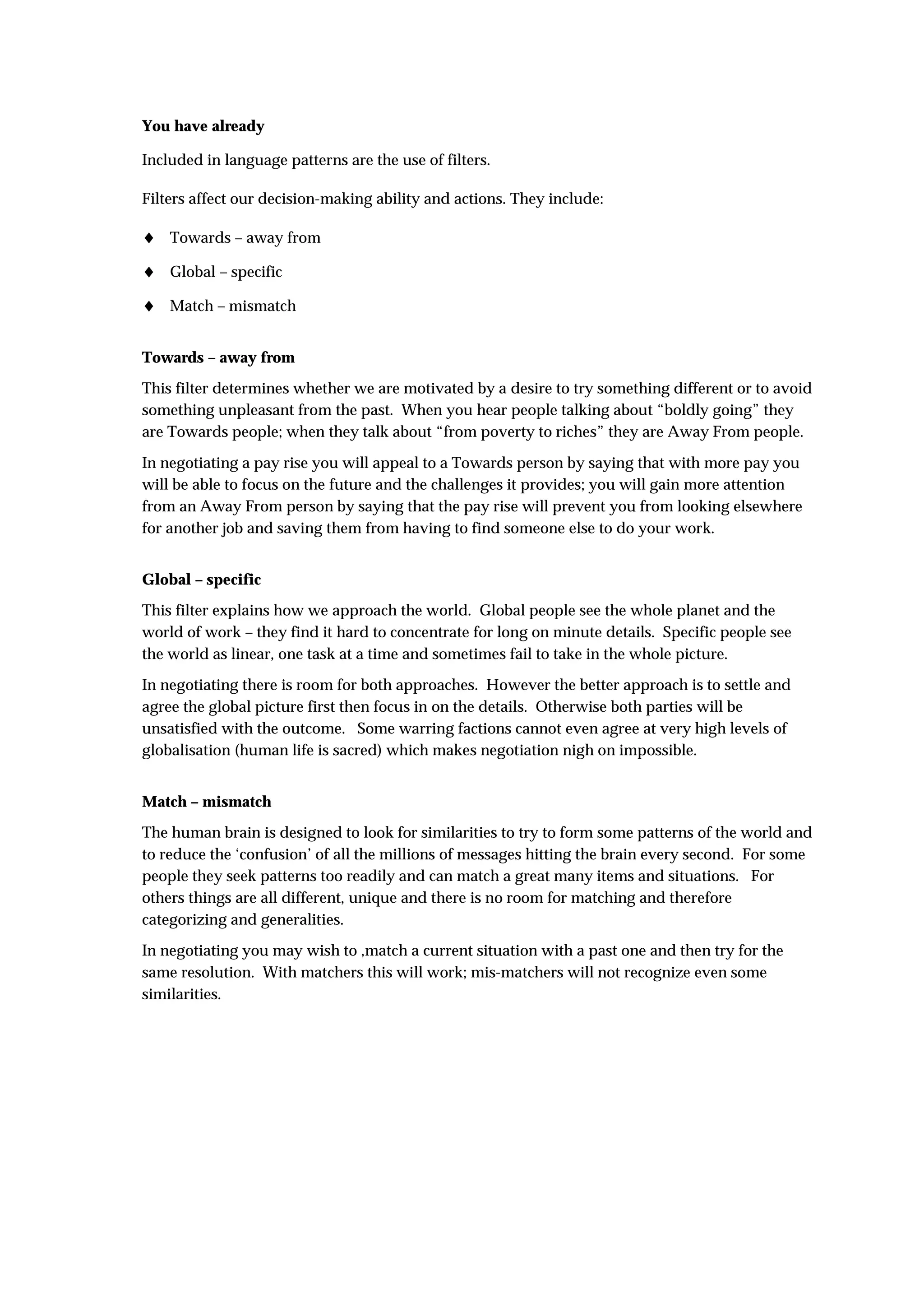 You have already

Included in language patterns are the use of filters.

Filters affect our decision-making ability and actions. They include:

♦ Towards – away from
♦ Global – specific
♦ Match – mismatch

Towards – away from
This filter determines whether we are motivated by a desire to try something different or to avoid
something unpleasant from the past. When you hear people talking about “boldly going” they
are Towards people; when they talk about “from poverty to riches” they are Away From people.

In negotiating a pay rise you will appeal to a Towards person by saying that with more pay you
will be able to focus on the future and the challenges it provides; you will gain more attention
from an Away From person by saying that the pay rise will prevent you from looking elsewhere
for another job and saving them from having to find someone else to do your work.


Global – specific
This filter explains how we approach the world. Global people see the whole planet and the
world of work – they find it hard to concentrate for long on minute details. Specific people see
the world as linear, one task at a time and sometimes fail to take in the whole picture.
In negotiating there is room for both approaches. However the better approach is to settle and
agree the global picture first then focus in on the details. Otherwise both parties will be
unsatisfied with the outcome. Some warring factions cannot even agree at very high levels of
globalisation (human life is sacred) which makes negotiation nigh on impossible.


Match – mismatch
The human brain is designed to look for similarities to try to form some patterns of the world and
to reduce the ‘confusion’ of all the millions of messages hitting the brain every second. For some
people they seek patterns too readily and can match a great many items and situations. For
others things are all different, unique and there is no room for matching and therefore
categorizing and generalities.
In negotiating you may wish to ,match a current situation with a past one and then try for the
same resolution. With matchers this will work; mis-matchers will not recognize even some
similarities.
 
