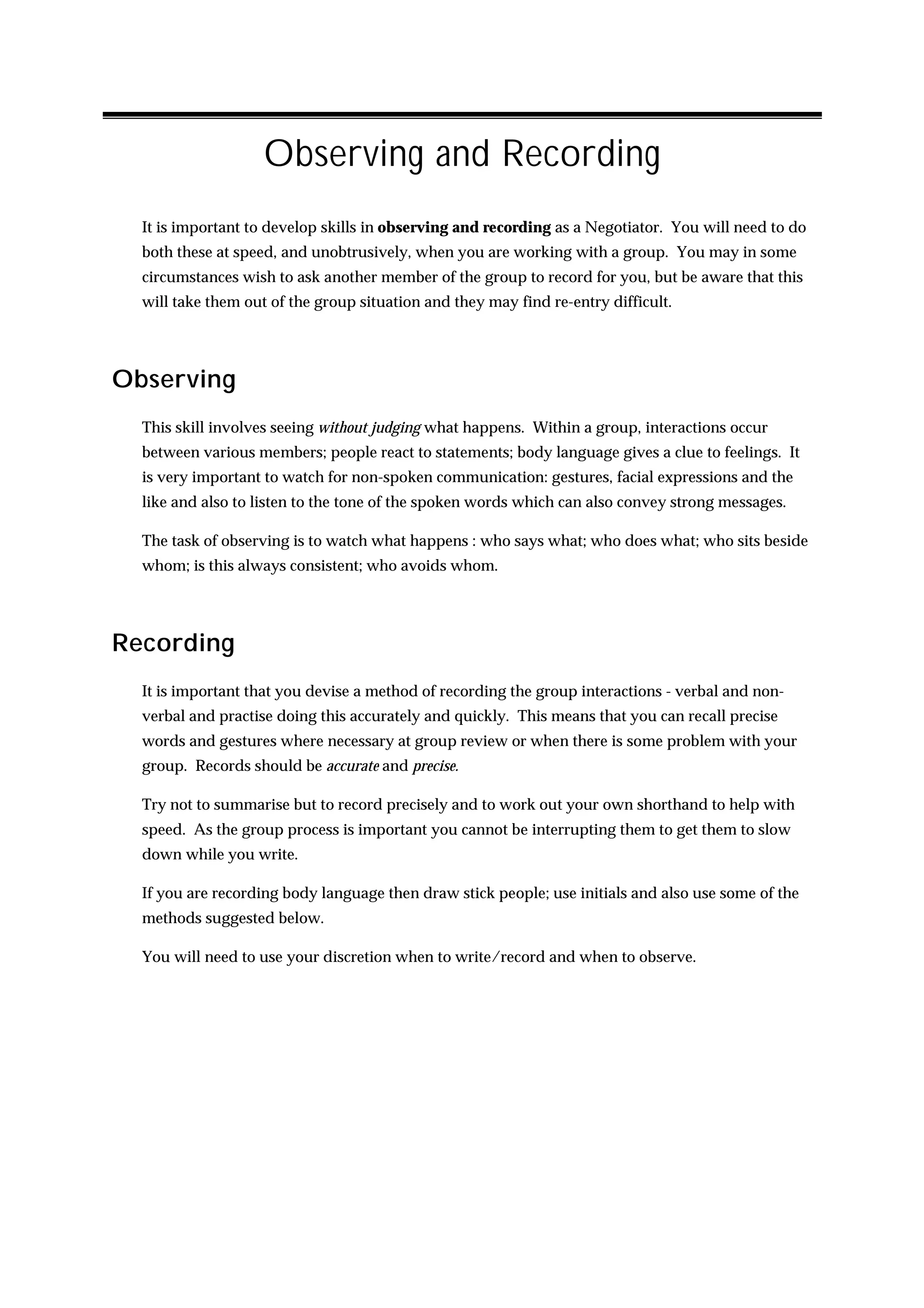 Observing and Recording
  It is important to develop skills in observing and recording as a Negotiator. You will need to do
  both these at speed, and unobtrusively, when you are working with a group. You may in some
  circumstances wish to ask another member of the group to record for you, but be aware that this
  will take them out of the group situation and they may find re-entry difficult.




Observing
  This skill involves seeing without judging what happens. Within a group, interactions occur
  between various members; people react to statements; body language gives a clue to feelings. It
  is very important to watch for non-spoken communication: gestures, facial expressions and the
  like and also to listen to the tone of the spoken words which can also convey strong messages.

  The task of observing is to watch what happens : who says what; who does what; who sits beside
  whom; is this always consistent; who avoids whom.




Recording
  It is important that you devise a method of recording the group interactions - verbal and non-
  verbal and practise doing this accurately and quickly. This means that you can recall precise
  words and gestures where necessary at group review or when there is some problem with your
  group. Records should be accurate and precise.

  Try not to summarise but to record precisely and to work out your own shorthand to help with
  speed. As the group process is important you cannot be interrupting them to get them to slow
  down while you write.

  If you are recording body language then draw stick people; use initials and also use some of the
  methods suggested below.

  You will need to use your discretion when to write/record and when to observe.
 