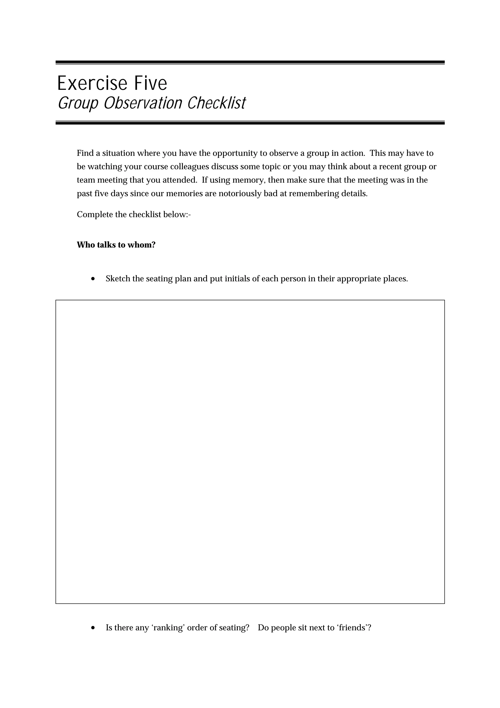 Exercise Five
Group Observation Checklist

  Find a situation where you have the opportunity to observe a group in action. This may have to
  be watching your course colleagues discuss some topic or you may think about a recent group or
  team meeting that you attended. If using memory, then make sure that the meeting was in the
  past five days since our memories are notoriously bad at remembering details.

  Complete the checklist below:-


  Who talks to whom?



     •   Sketch the seating plan and put initials of each person in their appropriate places.




     •   Is there any ‘ranking’ order of seating?   Do people sit next to ‘friends’?
 