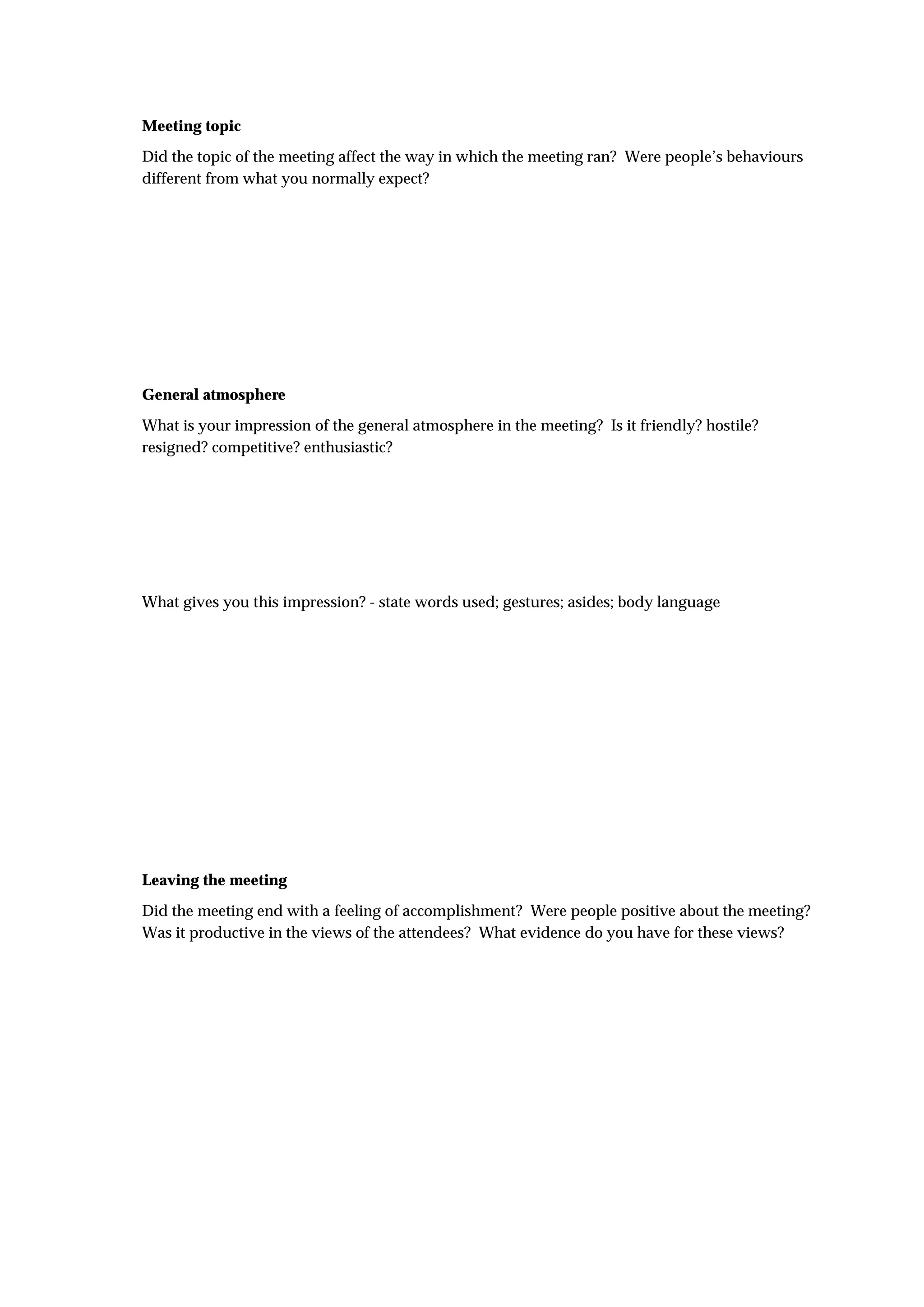 Meeting topic
Did the topic of the meeting affect the way in which the meeting ran? Were people’s behaviours
different from what you normally expect?




General atmosphere
What is your impression of the general atmosphere in the meeting? Is it friendly? hostile?
resigned? competitive? enthusiastic?




What gives you this impression? - state words used; gestures; asides; body language




Leaving the meeting
Did the meeting end with a feeling of accomplishment? Were people positive about the meeting?
Was it productive in the views of the attendees? What evidence do you have for these views?
 