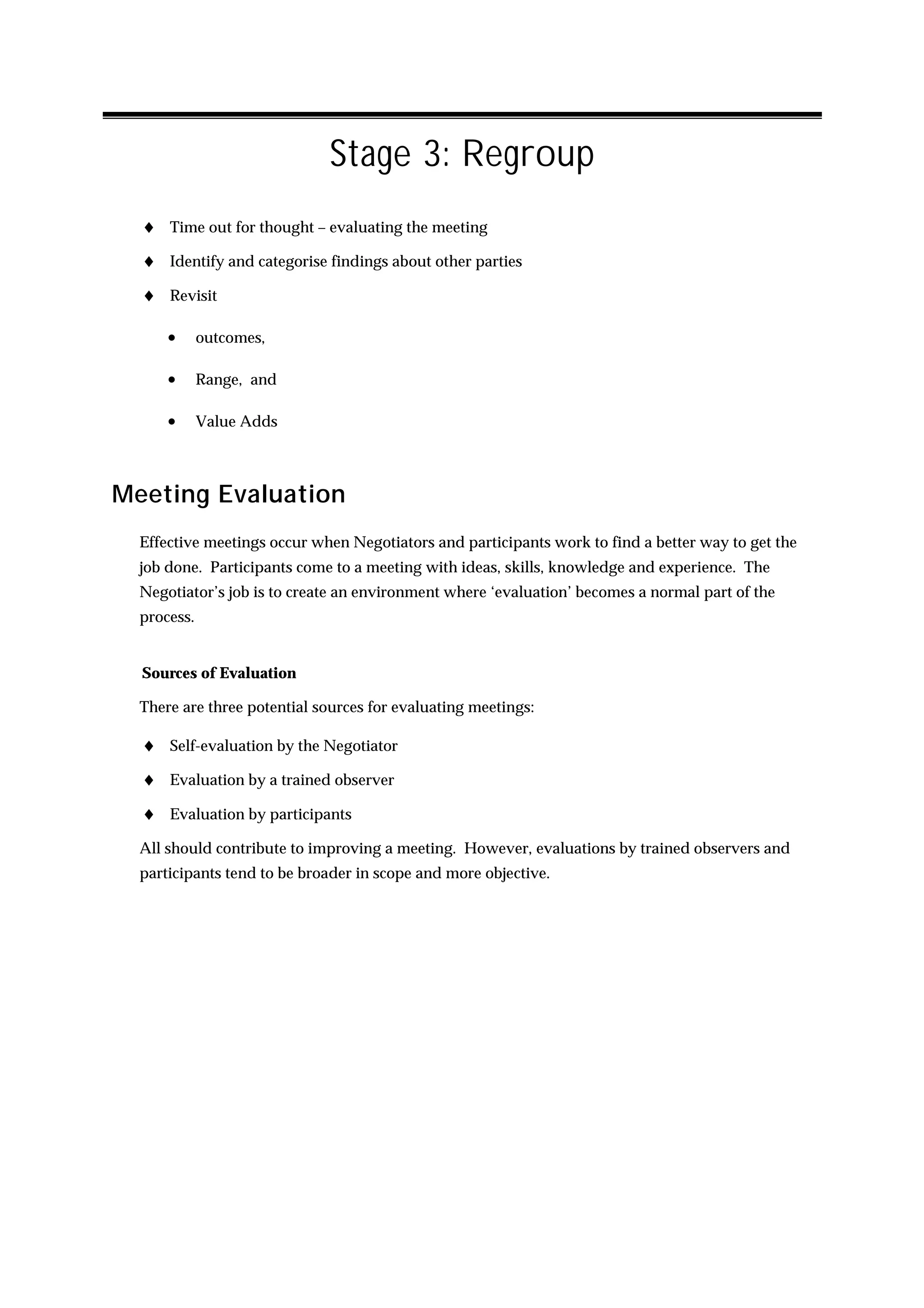 Stage 3: Regroup
  ♦ Time out for thought – evaluating the meeting
  ♦ Identify and categorise findings about other parties
  ♦ Revisit

      •      outcomes,

      •      Range, and

      •      Value Adds



Meeting Evaluation
  Effective meetings occur when Negotiators and participants work to find a better way to get the
  job done. Participants come to a meeting with ideas, skills, knowledge and experience. The
  Negotiator’s job is to create an environment where ‘evaluation’ becomes a normal part of the
  process.


  Sources of Evaluation

  There are three potential sources for evaluating meetings:

  ♦ Self-evaluation by the Negotiator
  ♦ Evaluation by a trained observer
  ♦ Evaluation by participants
  All should contribute to improving a meeting. However, evaluations by trained observers and
  participants tend to be broader in scope and more objective.
 