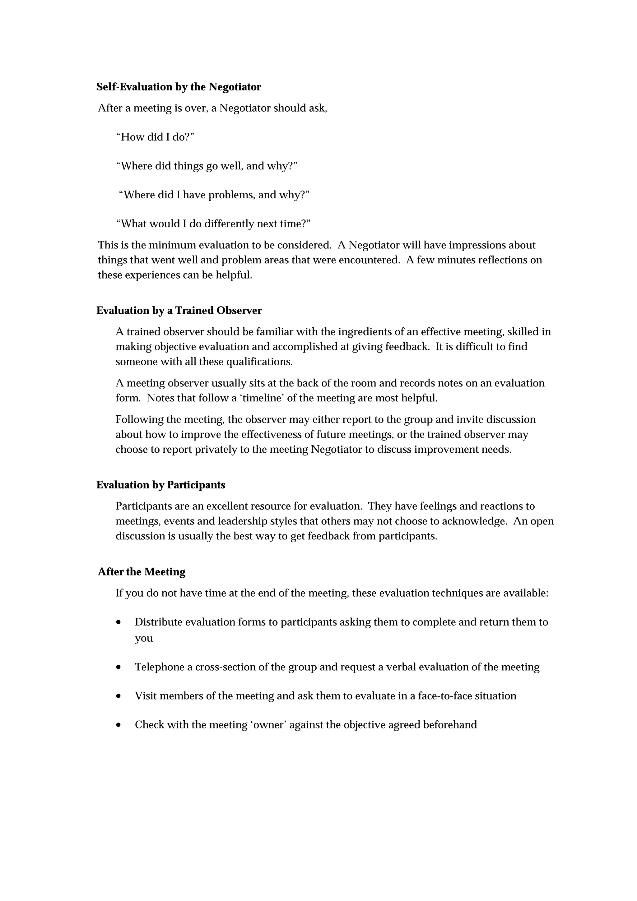 Self-Evaluation by the Negotiator
After a meeting is over, a Negotiator should ask,

   “How did I do?”

   “Where did things go well, and why?”

    “Where did I have problems, and why?”

   “What would I do differently next time?”
This is the minimum evaluation to be considered. A Negotiator will have impressions about
things that went well and problem areas that were encountered. A few minutes reflections on
these experiences can be helpful.


Evaluation by a Trained Observer
   A trained observer should be familiar with the ingredients of an effective meeting, skilled in
   making objective evaluation and accomplished at giving feedback. It is difficult to find
   someone with all these qualifications.

   A meeting observer usually sits at the back of the room and records notes on an evaluation
   form. Notes that follow a ‘timeline’ of the meeting are most helpful.

   Following the meeting, the observer may either report to the group and invite discussion
   about how to improve the effectiveness of future meetings, or the trained observer may
   choose to report privately to the meeting Negotiator to discuss improvement needs.


Evaluation by Participants
   Participants are an excellent resource for evaluation. They have feelings and reactions to
   meetings, events and leadership styles that others may not choose to acknowledge. An open
   discussion is usually the best way to get feedback from participants.


After the Meeting
   If you do not have time at the end of the meeting, these evaluation techniques are available:

   •   Distribute evaluation forms to participants asking them to complete and return them to
       you

   •   Telephone a cross-section of the group and request a verbal evaluation of the meeting

   •   Visit members of the meeting and ask them to evaluate in a face-to-face situation

   •   Check with the meeting ‘owner’ against the objective agreed beforehand
 