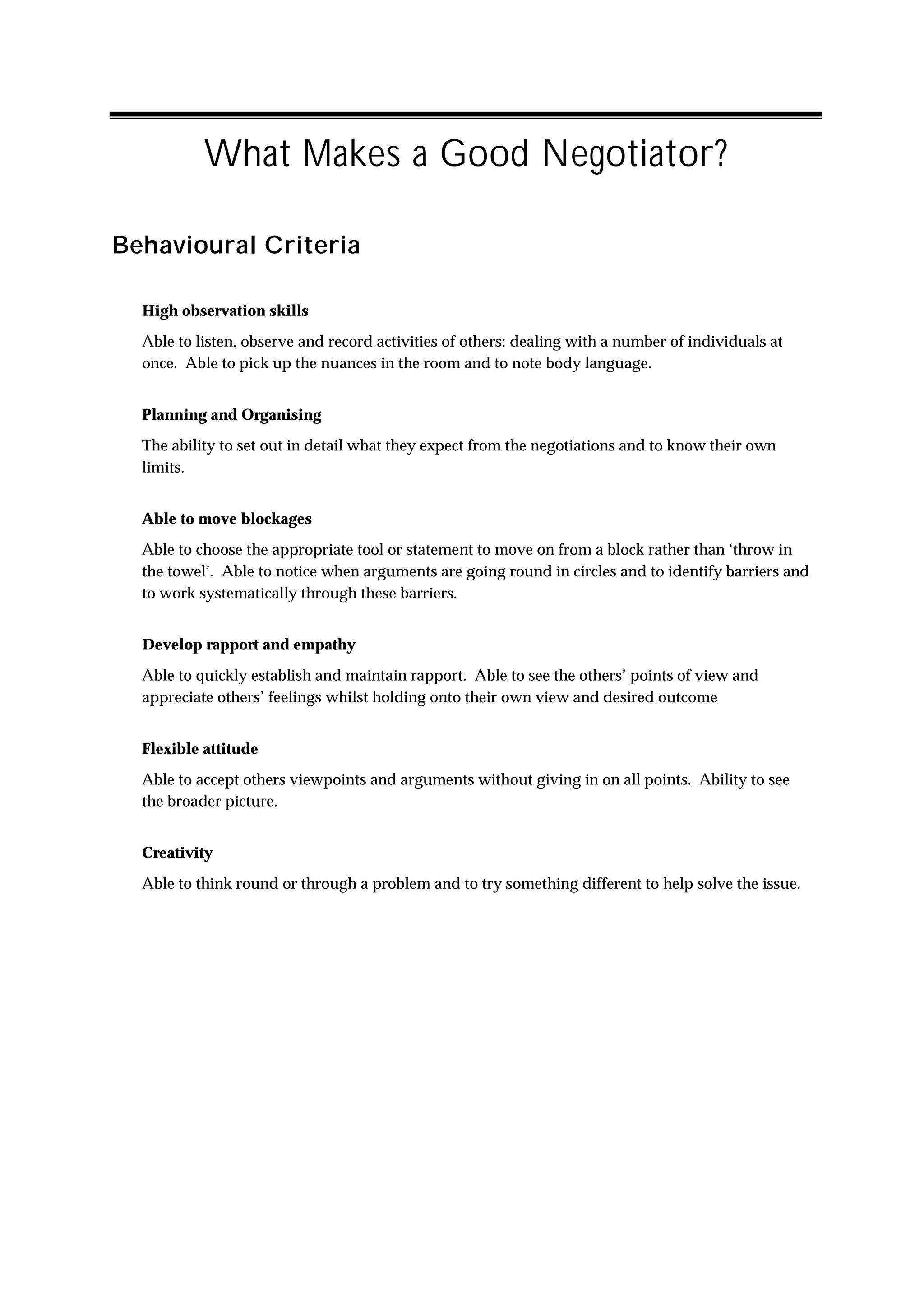 What Makes a Good Negotiator?

Behavioural Criteria

  High observation skills
  Able to listen, observe and record activities of others; dealing with a number of individuals at
  once. Able to pick up the nuances in the room and to note body language.


  Planning and Organising
  The ability to set out in detail what they expect from the negotiations and to know their own
  limits.


  Able to move blockages
  Able to choose the appropriate tool or statement to move on from a block rather than ‘throw in
  the towel’. Able to notice when arguments are going round in circles and to identify barriers and
  to work systematically through these barriers.


  Develop rapport and empathy
  Able to quickly establish and maintain rapport. Able to see the others’ points of view and
  appreciate others’ feelings whilst holding onto their own view and desired outcome


  Flexible attitude
  Able to accept others viewpoints and arguments without giving in on all points. Ability to see
  the broader picture.


  Creativity
  Able to think round or through a problem and to try something different to help solve the issue.
 