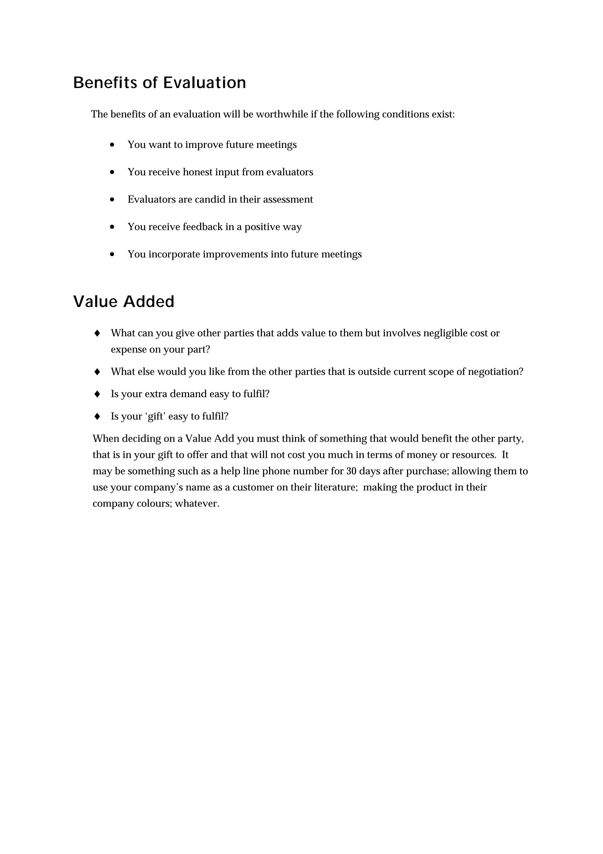 Benefits of Evaluation
  The benefits of an evaluation will be worthwhile if the following conditions exist:


      •   You want to improve future meetings

      •   You receive honest input from evaluators

      •   Evaluators are candid in their assessment

      •   You receive feedback in a positive way

      •   You incorporate improvements into future meetings



Value Added
  ♦ What can you give other parties that adds value to them but involves negligible cost or
      expense on your part?

  ♦ What else would you like from the other parties that is outside current scope of negotiation?
  ♦ Is your extra demand easy to fulfil?
  ♦ Is your ‘gift’ easy to fulfil?
  When deciding on a Value Add you must think of something that would benefit the other party,
  that is in your gift to offer and that will not cost you much in terms of money or resources. It
  may be something such as a help line phone number for 30 days after purchase; allowing them to
  use your company’s name as a customer on their literature; making the product in their
  company colours; whatever.
 