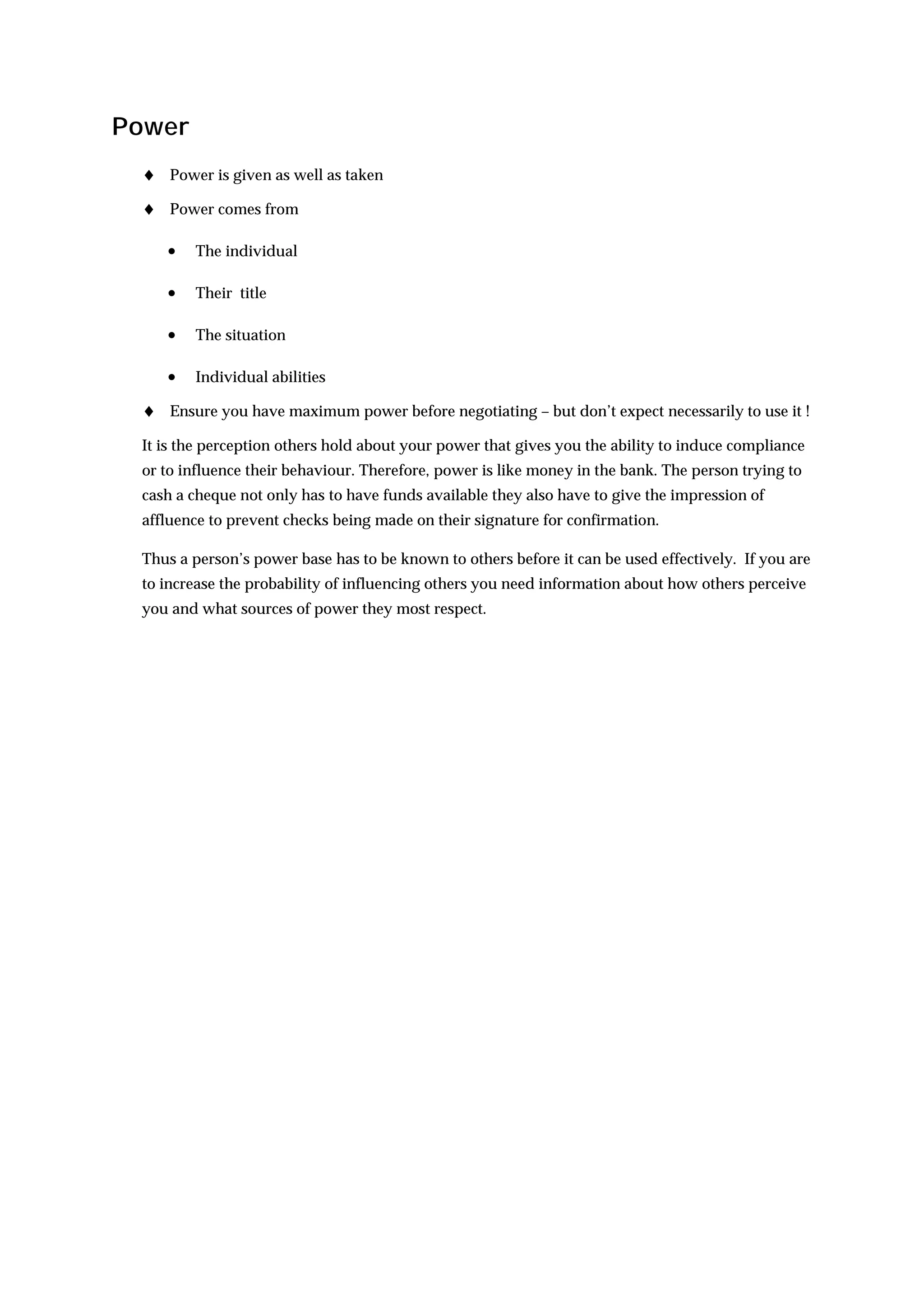 Power
 ♦ Power is given as well as taken
 ♦ Power comes from

    •   The individual

    •   Their title

    •   The situation

    •   Individual abilities

 ♦ Ensure you have maximum power before negotiating – but don’t expect necessarily to use it !
 It is the perception others hold about your power that gives you the ability to induce compliance
 or to influence their behaviour. Therefore, power is like money in the bank. The person trying to
 cash a cheque not only has to have funds available they also have to give the impression of
 affluence to prevent checks being made on their signature for confirmation.

 Thus a person’s power base has to be known to others before it can be used effectively. If you are
 to increase the probability of influencing others you need information about how others perceive
 you and what sources of power they most respect.
 