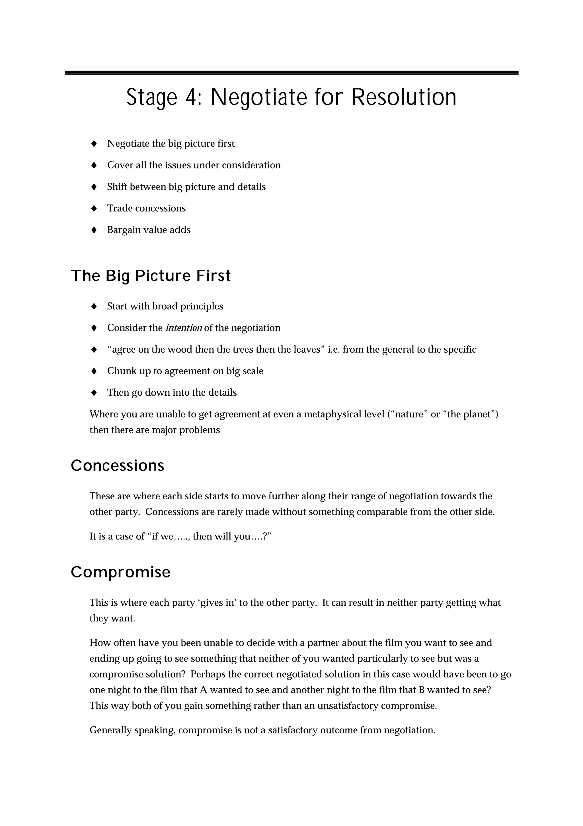 Stage 4: Negotiate for Resolution
  ♦ Negotiate the big picture first
  ♦ Cover all the issues under consideration
  ♦ Shift between big picture and details
  ♦ Trade concessions
  ♦ Bargain value adds



The Big Picture First
  ♦ Start with broad principles
  ♦ Consider the intention of the negotiation
  ♦ “agree on the wood then the trees then the leaves” i.e. from the general to the specific
  ♦ Chunk up to agreement on big scale
  ♦ Then go down into the details
  Where you are unable to get agreement at even a metaphysical level (“nature” or “the planet”)
  then there are major problems


Concessions
  These are where each side starts to move further along their range of negotiation towards the
  other party. Concessions are rarely made without something comparable from the other side.

  It is a case of “if we….., then will you….?”


Compromise
  This is where each party ‘gives in’ to the other party. It can result in neither party getting what
  they want.

  How often have you been unable to decide with a partner about the film you want to see and
  ending up going to see something that neither of you wanted particularly to see but was a
  compromise solution? Perhaps the correct negotiated solution in this case would have been to go
  one night to the film that A wanted to see and another night to the film that B wanted to see?
  This way both of you gain something rather than an unsatisfactory compromise.

  Generally speaking, compromise is not a satisfactory outcome from negotiation.
 