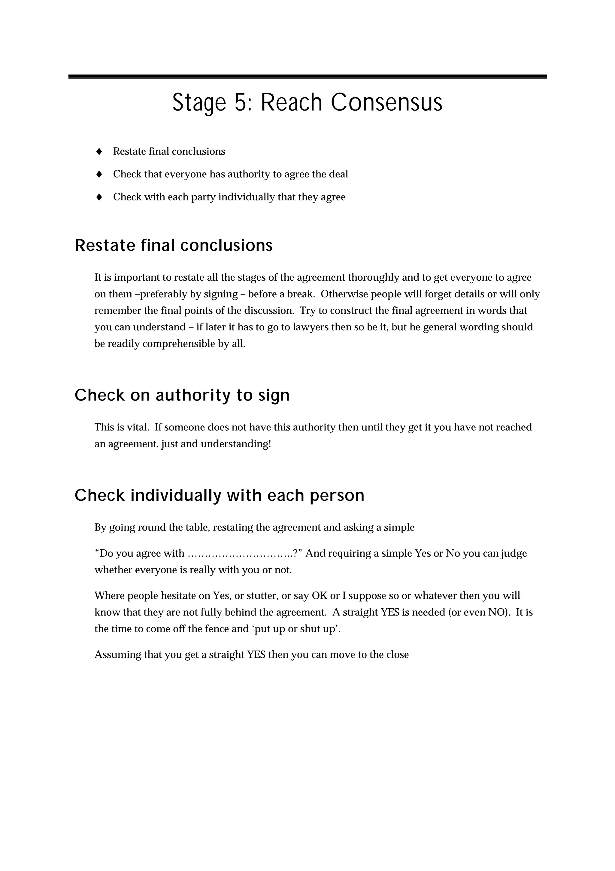 Stage 5: Reach Consensus
  ♦ Restate final conclusions
  ♦ Check that everyone has authority to agree the deal
  ♦ Check with each party individually that they agree



Restate final conclusions
  It is important to restate all the stages of the agreement thoroughly and to get everyone to agree
  on them –preferably by signing – before a break. Otherwise people will forget details or will only
  remember the final points of the discussion. Try to construct the final agreement in words that
  you can understand – if later it has to go to lawyers then so be it, but he general wording should
  be readily comprehensible by all.




Check on authority to sign
  This is vital. If someone does not have this authority then until they get it you have not reached
  an agreement, just and understanding!




Check individually with each person
  By going round the table, restating the agreement and asking a simple

  “Do you agree with ………………………….?” And requiring a simple Yes or No you can judge
  whether everyone is really with you or not.

  Where people hesitate on Yes, or stutter, or say OK or I suppose so or whatever then you will
  know that they are not fully behind the agreement. A straight YES is needed (or even NO). It is
  the time to come off the fence and ‘put up or shut up’.

  Assuming that you get a straight YES then you can move to the close
 