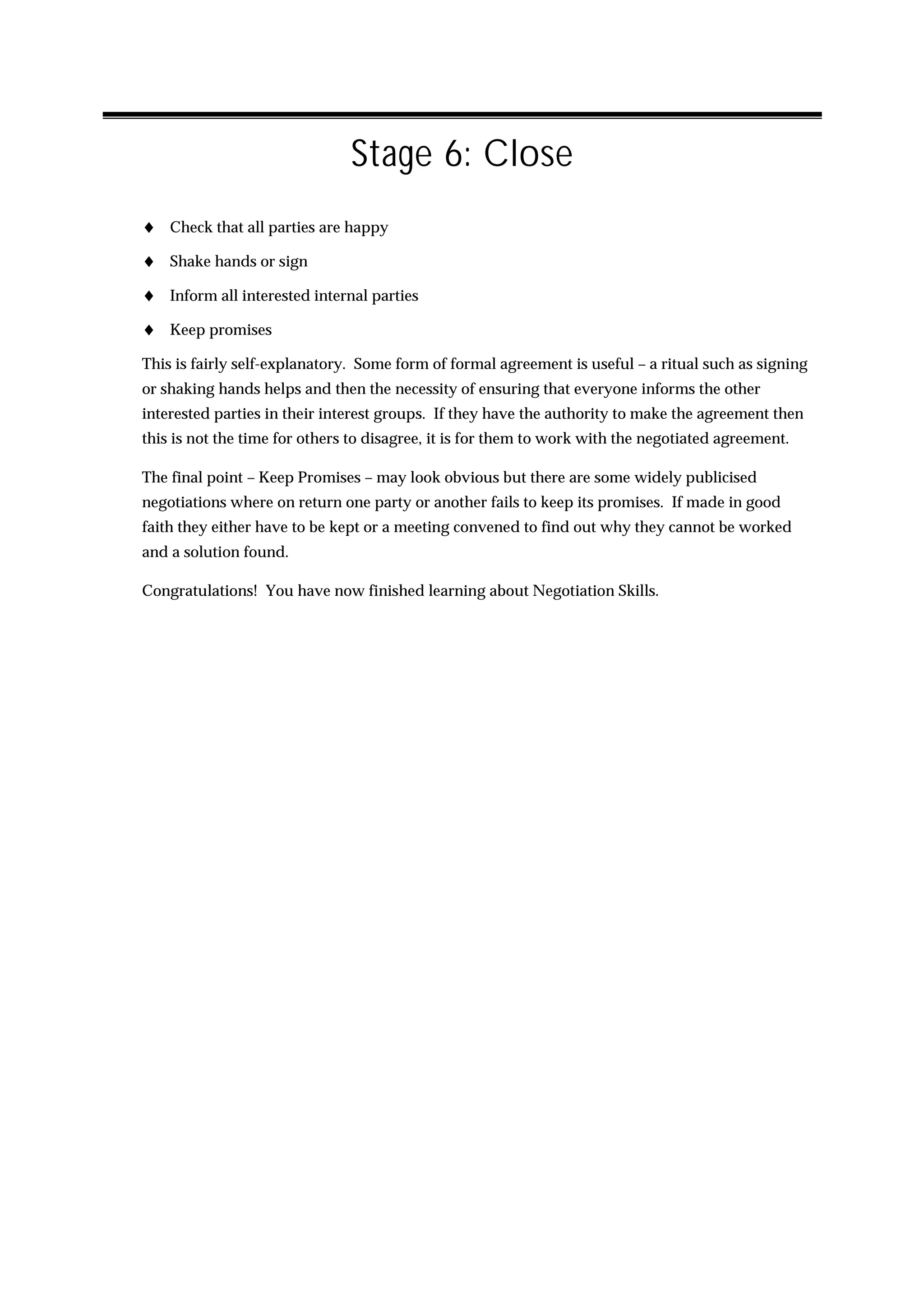 Stage 6: Close
♦ Check that all parties are happy
♦ Shake hands or sign
♦ Inform all interested internal parties
♦ Keep promises
This is fairly self-explanatory. Some form of formal agreement is useful – a ritual such as signing
or shaking hands helps and then the necessity of ensuring that everyone informs the other
interested parties in their interest groups. If they have the authority to make the agreement then
this is not the time for others to disagree, it is for them to work with the negotiated agreement.

The final point – Keep Promises – may look obvious but there are some widely publicised
negotiations where on return one party or another fails to keep its promises. If made in good
faith they either have to be kept or a meeting convened to find out why they cannot be worked
and a solution found.

Congratulations! You have now finished learning about Negotiation Skills.
 