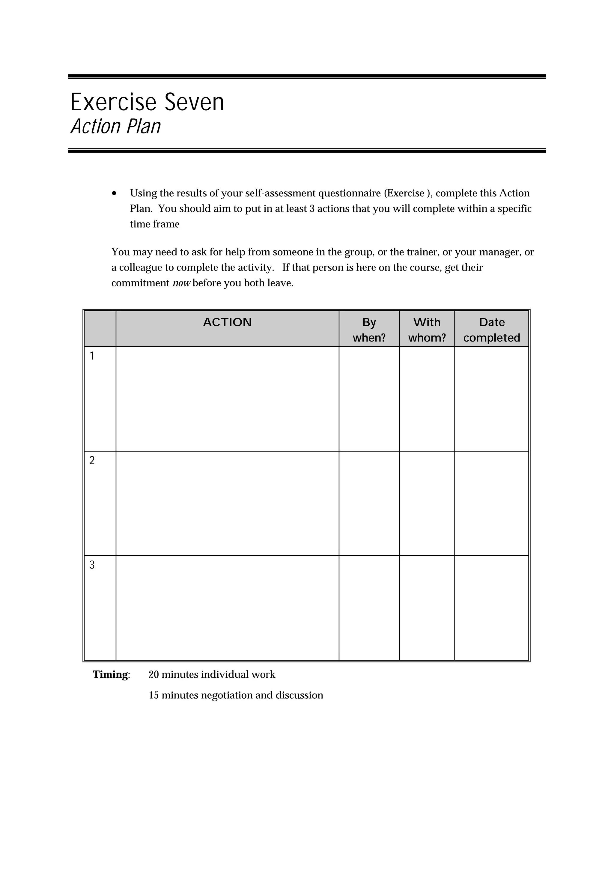 Exercise Seven
Action Plan


      •   Using the results of your self-assessment questionnaire (Exercise ), complete this Action
          Plan. You should aim to put in at least 3 actions that you will complete within a specific
          time frame

      You may need to ask for help from someone in the group, or the trainer, or your manager, or
      a colleague to complete the activity. If that person is here on the course, get their
      commitment now before you both leave.


                          ACTION                              By          With          Date
                                                             when?       whom?        completed
  1




  2




  3




  Timing:     20 minutes individual work

              15 minutes negotiation and discussion
 
