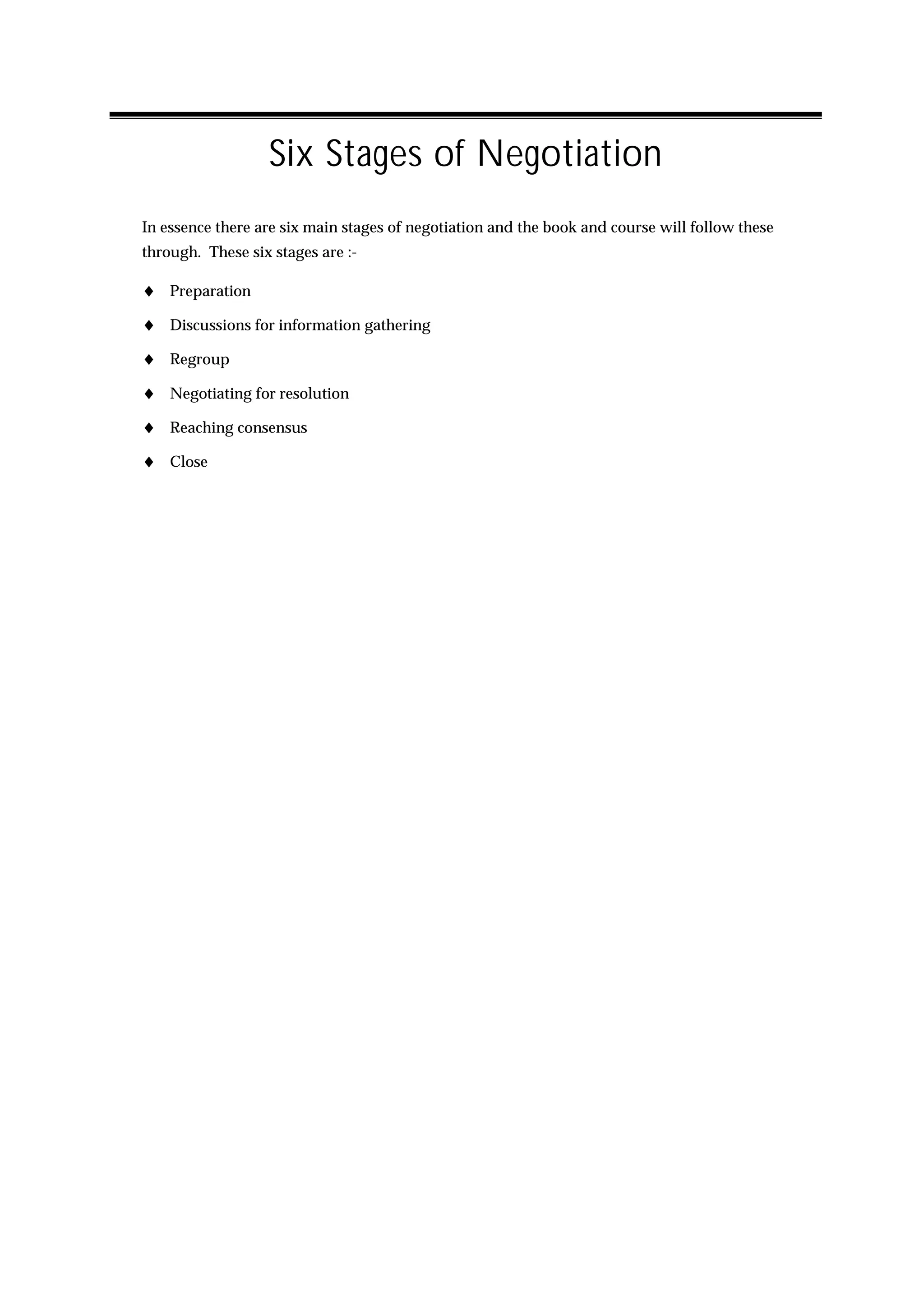 Six Stages of Negotiation
In essence there are six main stages of negotiation and the book and course will follow these
through. These six stages are :-

♦ Preparation
♦ Discussions for information gathering
♦ Regroup
♦ Negotiating for resolution
♦ Reaching consensus
♦ Close
 