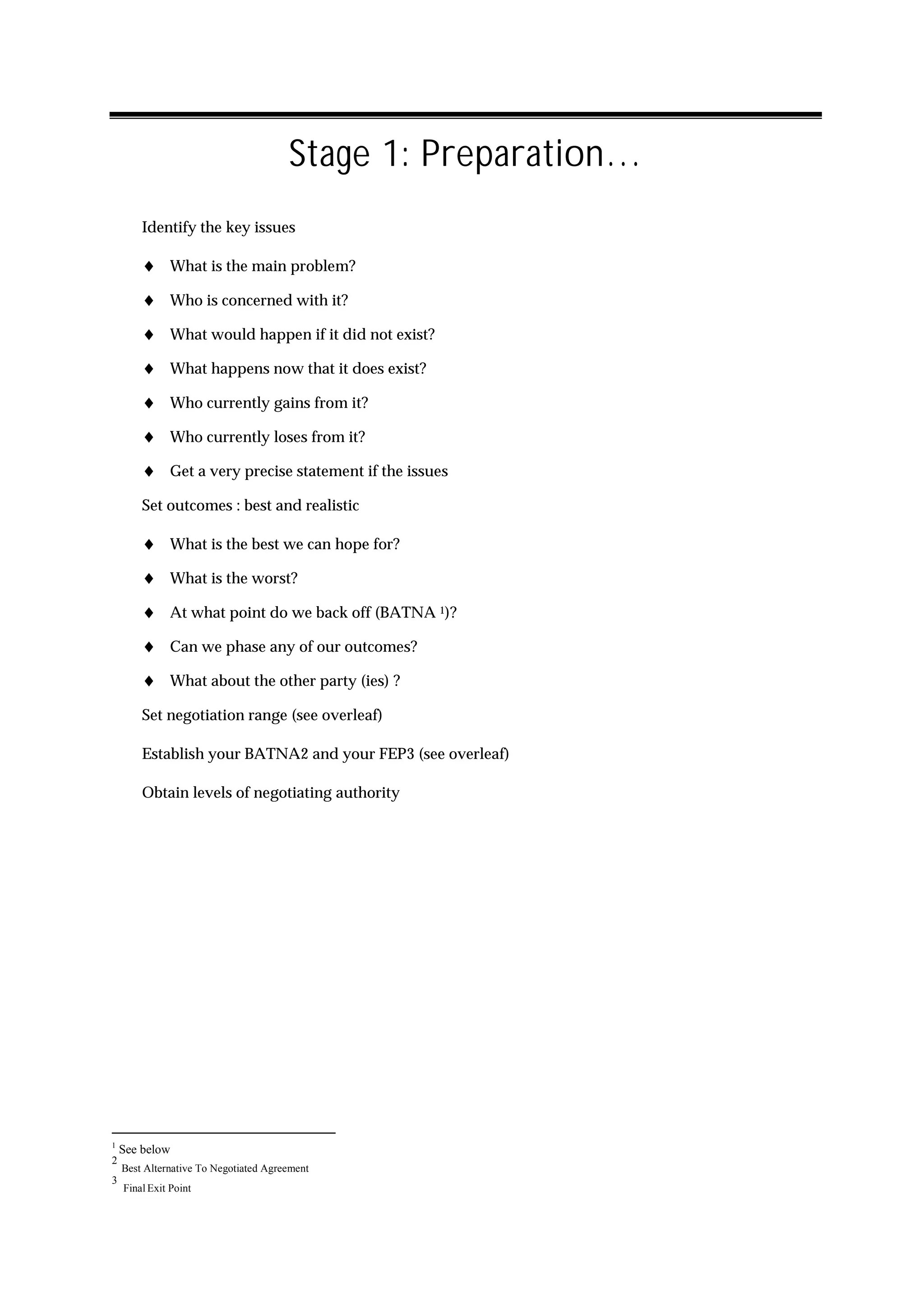 Stage 1: Preparation…
        Identify the key issues

        ♦ What is the main problem?
        ♦ Who is concerned with it?
        ♦ What would happen if it did not exist?
        ♦ What happens now that it does exist?
        ♦ Who currently gains from it?
        ♦ Who currently loses from it?
        ♦ Get a very precise statement if the issues
        Set outcomes : best and realistic

        ♦ What is the best we can hope for?
        ♦ What is the worst?
        ♦ At what point do we back off (BATNA 1)?
        ♦ Can we phase any of our outcomes?
        ♦ What about the other party (ies) ?
        Set negotiation range (see overleaf)

        Establish your BATNA2 and your FEP3 (see overleaf)

        Obtain levels of negotiating authority




1
    See below
2
    Best Alternative To Negotiated Agreement
3
    Final Exit Point
 