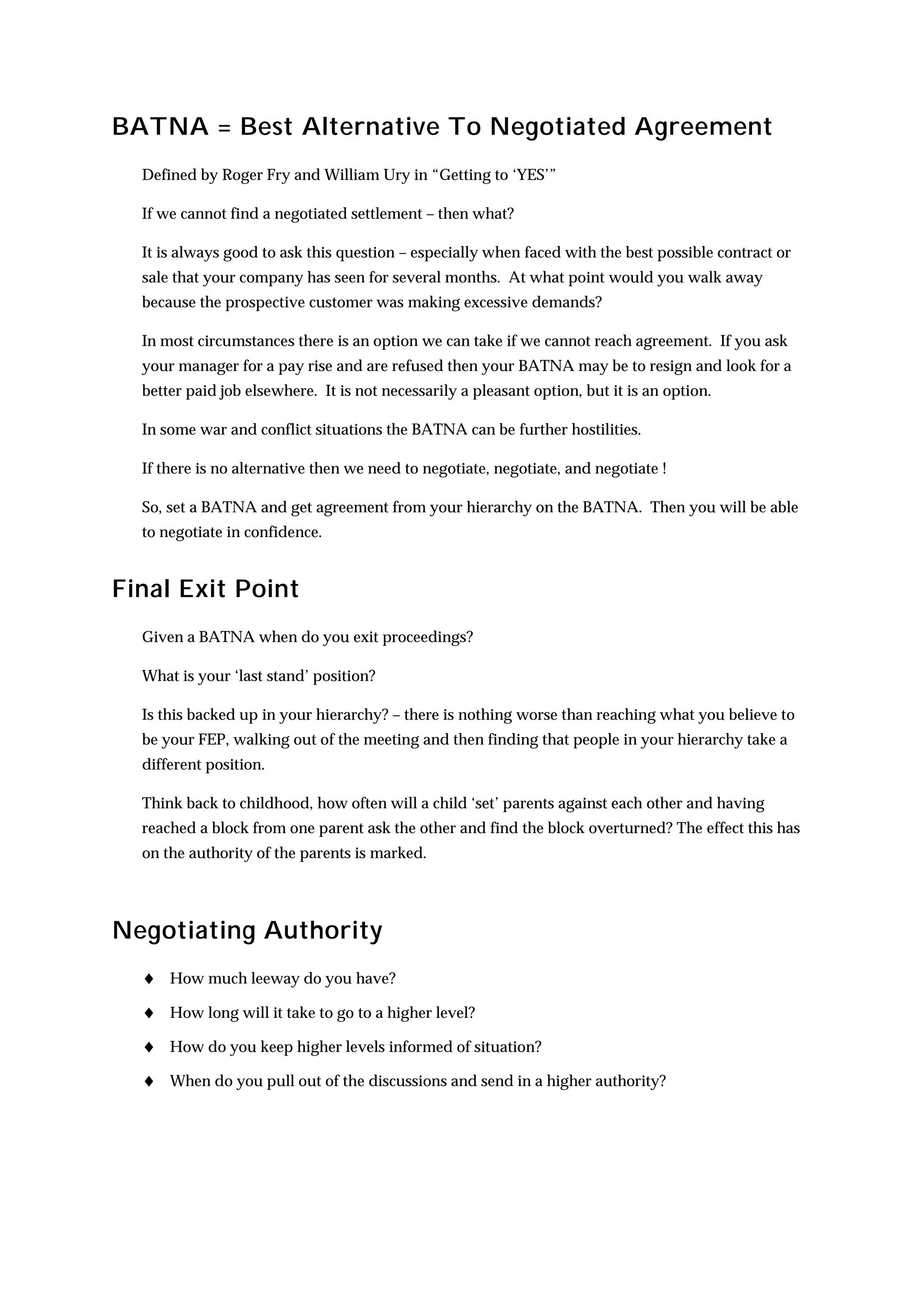 BATNA = Best Alternative To Negotiated Agreement
  Defined by Roger Fry and William Ury in “Getting to ‘YES’”

  If we cannot find a negotiated settlement – then what?

  It is always good to ask this question – especially when faced with the best possible contract or
  sale that your company has seen for several months. At what point would you walk away
  because the prospective customer was making excessive demands?

  In most circumstances there is an option we can take if we cannot reach agreement. If you ask
  your manager for a pay rise and are refused then your BATNA may be to resign and look for a
  better paid job elsewhere. It is not necessarily a pleasant option, but it is an option.

  In some war and conflict situations the BATNA can be further hostilities.

  If there is no alternative then we need to negotiate, negotiate, and negotiate !

  So, set a BATNA and get agreement from your hierarchy on the BATNA. Then you will be able
  to negotiate in confidence.


Final Exit Point
  Given a BATNA when do you exit proceedings?

  What is your ‘last stand’ position?

  Is this backed up in your hierarchy? – there is nothing worse than reaching what you believe to
  be your FEP, walking out of the meeting and then finding that people in your hierarchy take a
  different position.

  Think back to childhood, how often will a child ‘set’ parents against each other and having
  reached a block from one parent ask the other and find the block overturned? The effect this has
  on the authority of the parents is marked.




Negotiating Authority
  ♦ How much leeway do you have?
  ♦ How long will it take to go to a higher level?
  ♦ How do you keep higher levels informed of situation?
  ♦ When do you pull out of the discussions and send in a higher authority?
 