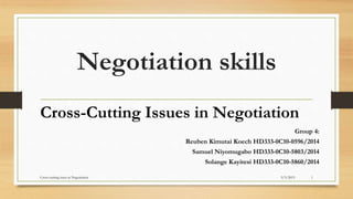 Negotiation skills
Cross-Cutting Issues in Negotiation
Group 4:
Reuben Kimutai Koech HD333-0C10-0596/2014
Samuel Niyomugabo HD333-0C10-5803/2014
Solange Kayitesi HD333-0C10-5860/2014
9/3/2015Cross-cutting isues in Negotiation 1
 