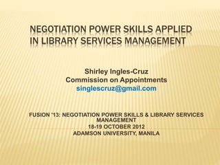NEGOTIATION POWER SKILLS APPLIED
IN LIBRARY SERVICES MANAGEMENT
Shirley Ingles-Cruz
Commission on Appointments
singlescruz@gmail.com
FUSION '13: NEGOTIATION POWER SKILLS & LIBRARY SERVICES
MANAGEMENT
18-19 OCTOBER 2012
ADAMSON UNIVERSITY, MANILA
 