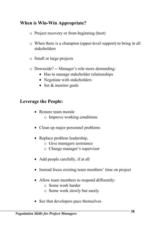 When is Win-Win Appropriate?

         o Project recovery or from beginning (best)

         o When there is a champion (upper-level support) to bring in all
           stakeholders

         o Small or large projects

         o Downside? -- Manager’s role more demanding:
             • Has to manage stakeholder relationships
             • Negotiate with stakeholders
             • Set & monitor goals


   Leverage the People:

            • Restore team morale
                o Improve working conditions

            • Clean up major personnel problems

            • Replace problem leadership,
                o Give managers assistance
                o Change manager’s supervisor

            • Add people carefully, if at all

            • Instead focus existing team members’ time on project

            • Allow team members to respond differently:
                o Some work harder
                o Some work slowly but surely

            • See that developers pace themselves

                                                                   38
Negotiation Skills for Project Managers
 