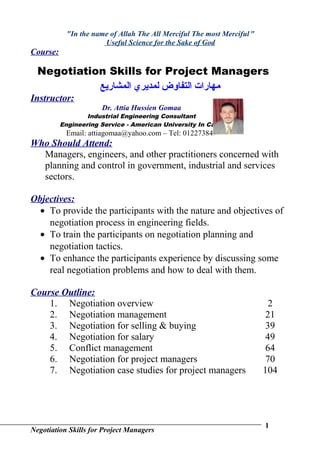"In the name of Allah The All Merciful The most Merciful "
                       Useful Science for the Sake of God
Course:

  Negotiation Skills for Project Managers
            ‫مهارات التفاوض لمديري المشاريع‬
Instructor:
                      Dr. Attia Hussien Gomaa
                  Industrial Engineering Consultant
          Engineering Service - American University In Cairo
           Email: attiagomaa@yahoo.com – Tel: 0122738497
Who Should Attend:
  Managers, engineers, and other practitioners concerned with
  planning and control in government, industrial and services
  sectors.

Objectives:
  • To provide the participants with the nature and objectives of
    negotiation process in engineering fields.
  • To train the participants on negotiation planning and
    negotiation tactics.
  • To enhance the participants experience by discussing some
    real negotiation problems and how to deal with them.

Course Outline:
    1. Negotiation overview                                                2
    2. Negotiation management                                             21
    3. Negotiation for selling & buying                                   39
    4. Negotiation for salary                                             49
    5. Conflict management                                                64
    6. Negotiation for project managers                                   70
    7. Negotiation case studies for project managers                     104




                                                                         1
Negotiation Skills for Project Managers
 
