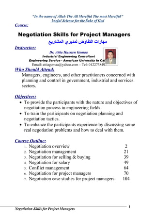 "In the name of Allah The All Merciful The most Merciful "
                       Useful Science for the Sake of God
Course:

  Negotiation Skills for Project Managers
            ‫مهارات التفاوض لمديري المشاريع‬
Instructor:
                      Dr. Attia Hussien Gomaa
                  Industrial Engineering Consultant
          Engineering Service - American University In Cairo
           Email: attiagomaa@yahoo.com – Tel: 0122738497
Who Should Attend:
  Managers, engineers, and other practitioners concerned with
  planning and control in government, industrial and services
  sectors.

Objectives:
  • To provide the participants with the nature and objectives of
    negotiation process in engineering fields.
  • To train the participants on negotiation planning and
    negotiation tactics.
  • To enhance the participants experience by discussing some
    real negotiation problems and how to deal with them.

Course Outline:
    1. Negotiation overview                                            2
    2. Negotiation management                                         21
    3. Negotiation for selling & buying                               39
    4. Negotiation for salary                                         49
    5. Conflict management                                            64
    6. Negotiation for project managers                               70
    7. Negotiation case studies for project managers                 104




                                                                         1
Negotiation Skills for Project Managers
 
