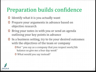 Preparation builds confidence 
0 Identify what it is you actually want 
0 Prepare your arguments in advance based on 
objective research 
0 Bring your notes in with you or send an agenda 
outlining your key points in advance 
0 In a business setting, try to tie your desired outcomes 
with the objectives of the team or company 
0Not “ you say as a company that you respect work/life 
balance so give me a four day week” 
0 What would you say instead? 
 