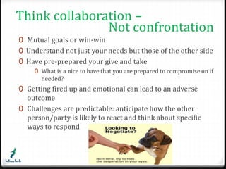 Think collaboration – 
Not confrontation 
0 Mutual goals or win-win 
0 Understand not just your needs but those of the other side 
0 Have pre-prepared your give and take 
0 What is a nice to have that you are prepared to compromise on if 
needed? 
0 Getting fired up and emotional can lead to an adverse 
outcome 
0 Challenges are predictable: anticipate how the other 
person/party is likely to react and think about specific 
ways to respond 
 