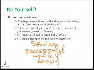 Be Yourself! 
0 Common mistakes: 
0 Adopting a negotiation style that does not reflect who you 
are (one you are not comfortable with) 
0 People see through you if you’re trying to be something 
you are not (you will look weak) 
0 You can be quiet and calm but still be strong 
0 You can disagree politely (no need for aggression) 
 
