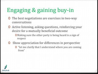 Engaging & gaining buy-in 
0 The best negotiations are exercises in two-way 
conversations 
0 Active listening, asking questions, reinforcing your 
desire for a mutually beneficial outcome 
0Making sure the other party is being heard is a sign of 
respect 
0 Show appreciation for differences in perspective 
0 “let me clarify that I understand where you are coming 
from” 
 