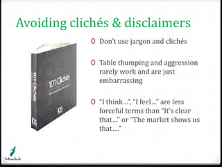 Avoiding clichés & disclaimers 
0 Don’t use jargon and clichés 
0 Table thumping and aggression 
rarely work and are just 
embarrassing 
0 “I think…”, “I feel…” are less 
forceful terms than “It’s clear 
that…” or “The market shows us 
that….” 
 