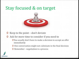 Stay focused & on target 
0 Keep to the point – don’t deviate 
0 Ask for more time to consider if you need to 
0You usually don’t have to make a decision to accept an offer 
immediately 
0 One conversation might not culminate in the final decision 
0 Remember - negotiation is a process 
 
