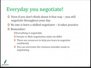 Everyday you negotiate! 
0 Even if you don’t think about it that way – you still 
negotiate throughout your day 
0 No one is born a skilled negotiator – it takes practice 
0 Remember: 
0Everything is negotiable 
0 Female vs Male negotiation styles do differ 
0 There are resources to help you learn to negotiate 
confidently 
0 You can overcome the common mistakes made in 
negotiating 
 