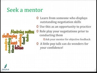 Seek a mentor 
0 Learn from someone who displays 
outstanding negotiation skills 
0 Use this as an opportunity to practice 
0 Role play your negotiations prior to 
conducting them 
0Ask your mentor for objective feedback 
0 A little pep talk can do wonders for 
your confidence! 
 