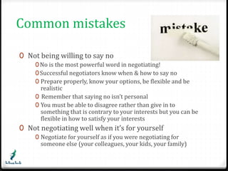 Common mistakes 
0 Not being willing to say no 
0No is the most powerful word in negotiating! 
0Successful negotiators know when & how to say no 
0 Prepare properly, know your options, be flexible and be 
realistic 
0 Remember that saying no isn’t personal 
0 You must be able to disagree rather than give in to 
something that is contrary to your interests but you can be 
flexible in how to satisfy your interests 
0 Not negotiating well when it’s for yourself 
0 Negotiate for yourself as if you were negotiating for 
someone else (your colleagues, your kids, your family) 
 