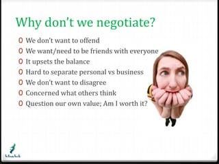 Why don’t we negotiate? 
0 We don’t want to offend 
0 We want/need to be friends with everyone 
0 It upsets the balance 
0 Hard to separate personal vs business 
0 We don’t want to disagree 
0 Concerned what others think 
0 Question our own value; Am I worth it? 
 