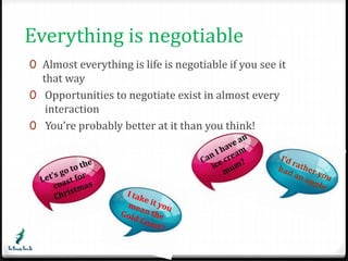 Everything is negotiable 
0 Almost everything is life is negotiable if you see it 
that way 
0 Opportunities to negotiate exist in almost every 
interaction 
0 You’re probably better at it than you think! 
 