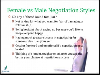Female vs Male Negotiation Styles 
0 Do any of these sound familiar? 
0 Not asking for what you want for fear of damaging a 
relationship 
0 Being hesitant about saying no because you’d like to 
keep everyone happy 
0 Having much greater success at negotiating for 
someone else than your self 
0 Getting flustered and emotional if a negotiation gets 
heated 
0 Thinking the louder, tougher or smarter you are the 
better your chance at negotiation success 
 