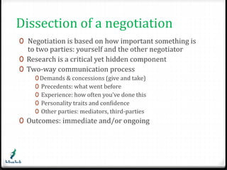Dissection of a negotiation 
0 Negotiation is based on how important something is 
to two parties: yourself and the other negotiator 
0 Research is a critical yet hidden component 
0 Two-way communication process 
0Demands & concessions (give and take) 
0 Precedents: what went before 
0 Experience: how often you’ve done this 
0 Personality traits and confidence 
0 Other parties: mediators, third-parties 
0 Outcomes: immediate and/or ongoing 
 