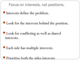 Focus on interests, not positions.
Interests define the problem.
Look for the interests behind the position.
Look for conflicting as well as shared
interests.
Each side has multiple interests.
Prioritize both the sides interests