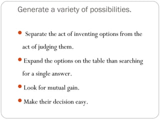 Generate a variety of possibilities.
Separate the act of inventing options from the
act of judging them.
Expand the options on the table than searching
for a single answer.
Look for mutual gain.
Make their decision easy.