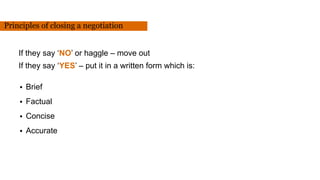 If they say ‘NO’ or haggle – move out
If they say ‘YES’ – put it in a written form which is:
• Brief
• Factual
• Concise
• Accurate
Principles of closing a negotiation
 