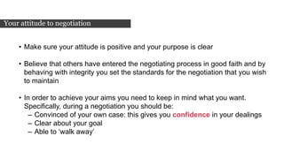 • Make sure your attitude is positive and your purpose is clear
• Believe that others have entered the negotiating process in good faith and by
behaving with integrity you set the standards for the negotiation that you wish
to maintain
• In order to achieve your aims you need to keep in mind what you want.
Specifically, during a negotiation you should be:
– Convinced of your own case: this gives you confidence in your dealings
– Clear about your goal
– Able to ‘walk away’
Your attitude to negotiation
 