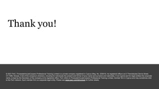 Thank you!
© 2021 PwC. PricewaterhouseCoopers Professional Training Limited is a private company registered in Cyprus (Reg. No. 253615). Its registered office is at 3 Themistocles Dervis Street,
CY-1066, Nicosia. A list of the company’s directors, including for individuals the present and former (if any) name and surname and nationality, if not Cypriot and for legal entities the corporate
name, is kept by the Secretary of the company at its registered office. PwC refers to PricewaterhouseCoopers Professional Training Limited, member firm in Cyprus and may sometimes refer
to the PwC network. Each member firm is a separate legal entity. Please see www.pwc.com/structure for further details.
 
