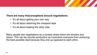 PwC
PwC
There are many misconceptions around negotiations:
• It’s all about getting your own way
• It’s all about obtaining the cheapest deal
• It’s all about beating the other side
Many people see negotiations as a contest where there are winners and
losers. This can be counter-productive as it prevents everyone from achieving
the best possible deal because they end up opposed to each other.
 