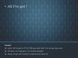 • All I’ve got !
Example:
 Look. All I've got is 27.32. Will you take this? I've not got any more.
 Oh dear. I've only got a 10. Is that enough?
 Sorry, I'll get into trouble if I spend more than 25.
 