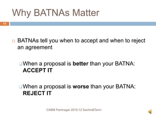 Why BATNAs Matter
 BATNAs tell you when to accept and when to reject
an agreement
When a proposal is better than your BATNA:
ACCEPT IT
When a proposal is worse than your BATNA:
REJECT IT
CABM Pantnagar 2010-12 Sachin&Tarini
13
 