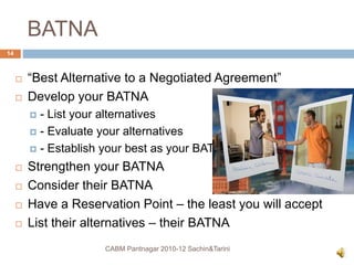 BATNA
 “Best Alternative to a Negotiated Agreement”
 Develop your BATNA
 - List your alternatives
 - Evaluate your alternatives
 - Establish your best as your BATNA
 Strengthen your BATNA
 Consider their BATNA
 Have a Reservation Point – the least you will accept
 List their alternatives – their BATNA
CABM Pantnagar 2010-12 Sachin&Tarini
14
 
