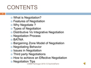 CONTENTS
 What is Negotiation?
 Features of Negotiation
 Why Negotiate ?
 Types of Negotiation
 Distributive Vs Integrative Negotiation
 Negotiation Process
 BATNA
 Bargaining Zone Model of Negotiation
 Negotiating Behavior
 Issues in Negotiation
 Third party Negotiations
 How to achieve an Effective Negotiation
 Negotiation Tips
CABM Pantnagar 2010-12 Sachin&Tarini
2
 
