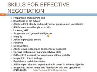 SKILLS FOR EFFECTIVE
NEGOTIATION
 Preparation and planning skill
 Knowledge of the subject
 Ability to think clearly and rapidly under pressure and uncertainty
 Ability to express thoughts verbally
 Listening skill
 Judgement and general intelligence
 Integrity
 Ability to persuade others
 Patience
 Decisiveness
 Ability to win respect and confidence of opponent
 General problem-solving and analytical skills
 Self-control, especially of emotions and their visibility
 Insight into others’ feelings
 Persistence and determination
 Ability to perceive and exploit available power to achieve objective
 Insight into hidden needs and reactions of own and opponent’s
organization CABM Pantnagar 2010-12 Sachin&Tarini
27
 