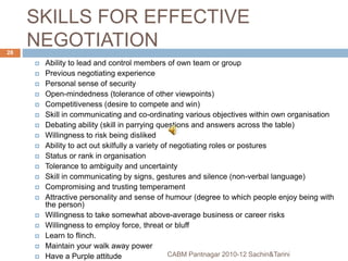 SKILLS FOR EFFECTIVE
NEGOTIATION
 Ability to lead and control members of own team or group
 Previous negotiating experience
 Personal sense of security
 Open-mindedness (tolerance of other viewpoints)
 Competitiveness (desire to compete and win)
 Skill in communicating and co-ordinating various objectives within own organisation
 Debating ability (skill in parrying questions and answers across the table)
 Willingness to risk being disliked
 Ability to act out skilfully a variety of negotiating roles or postures
 Status or rank in organisation
 Tolerance to ambiguity and uncertainty
 Skill in communicating by signs, gestures and silence (non-verbal language)
 Compromising and trusting temperament
 Attractive personality and sense of humour (degree to which people enjoy being with
the person)
 Willingness to take somewhat above-average business or career risks
 Willingness to employ force, threat or bluff
 Learn to flinch.
 Maintain your walk away power
 Have a Purple attitude CABM Pantnagar 2010-12 Sachin&Tarini
28
 