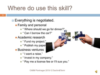 Where do use this skill?
 Everything is negotiated.
 Family and personal
 “ Where should we go for dinner?”
 “ Can I borrow the car?”
 Academic research
 “ Fund my project.”
 “ Publish my paper.”
 Business ventures
 “ I want a raise.”
 “ Invest in my company.”
 “ Pay me a license fee or I’ll sue you.”
CABM Pantnagar 2010-12 Sachin&Tarini
3
 