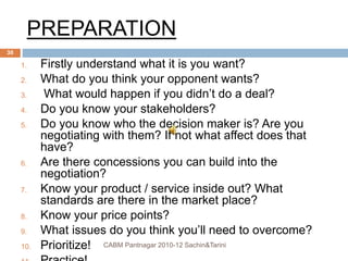 PREPARATION
1. Firstly understand what it is you want?
2. What do you think your opponent wants?
3. What would happen if you didn’t do a deal?
4. Do you know your stakeholders?
5. Do you know who the decision maker is? Are you
negotiating with them? If not what affect does that
have?
6. Are there concessions you can build into the
negotiation?
7. Know your product / service inside out? What
standards are there in the market place?
8. Know your price points?
9. What issues do you think you’ll need to overcome?
10. Prioritize! CABM Pantnagar 2010-12 Sachin&Tarini
30
 